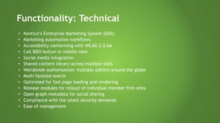 Functionality: Technical
• Kentico’s Enterprise Marketing System (EMS)
• Marketing automation workflows
• Accessibility conforming with WCAG 2.0 AA
• Call BDO button in mobile view
• Social media integration
• Shared content library across multiple sites
• Worldwide authorisation: multiple editors around the globe
• Multi-faceted search
• Optimised for fast page loading and rendering
• Release modules for rollout of individual member firm sites
• Open graph metadata for social sharing
• Compliance with the latest security demands
• Ease of management
 