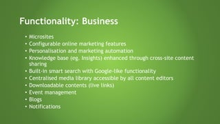 • Microsites
• Configurable online marketing features
• Personalisation and marketing automation
• Knowledge base (eg. Insights) enhanced through cross-site content
sharing
• Built-in smart search with Google-like functionality
• Centralised media library accessible by all content editors
• Downloadable contents (live links)
• Event management
• Blogs
• Notifications
Functionality: Business
 