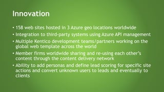 Innovation
• 158 web sites hosted in 3 Azure geo locations worldwide
• Integration to third-party systems using Azure API management
• Multiple Kentico development teams/partners working on the
global web template across the world
• Member firms worldwide sharing and re-using each other’s
content through the content delivery network
• Ability to add personas and define lead scoring for specific site
actions and convert unknown users to leads and eventually to
clients
 