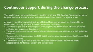 Continuous support during the change process
The development, implementation and transition of all new BDO Member Firm web sites was a
large international change process and required consistent support on a global scale
As a result, joint forces consisting of both BDO and TrueLime personnel are responsible for
development, hosting, global ICT support and rollout, including:
• An extensive pre-launch analysis phase involving ten pilot BDO firms in different countries,
acting as user experience test teams
• The development of a custom-made CMS manual and instructive video for the BDO global web
template
• Customised training courses on the BDO global web template to supplement Kentico-provided
CMS online training
• The creation of a governance structure which defines centralised and decentralised
responsibilities for hosting, support and content input
 