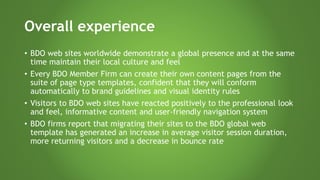 Overall experience
• BDO web sites worldwide demonstrate a global presence and at the same
time maintain their local culture and feel
• Every BDO Member Firm can create their own content pages from the
suite of page type templates, confident that they will conform
automatically to brand guidelines and visual identity rules
• Visitors to BDO web sites have reacted positively to the professional look
and feel, informative content and user-friendly navigation system
• BDO firms report that migrating their sites to the BDO global web
template has generated an increase in average visitor session duration,
more returning visitors and a decrease in bounce rate
 