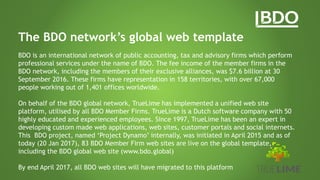 The BDO network’s global web template
BDO is an international network of public accounting, tax and advisory firms which perform
professional services under the name of BDO. The fee income of the member firms in the
BDO network, including the members of their exclusive alliances, was $7.6 billion at 30
September 2016. These firms have representation in 158 territories, with over 67,000
people working out of 1,401 offices worldwide.
On behalf of the BDO global network, TrueLime has implemented a unified web site
platform, utilised by all BDO Member Firms. TrueLime is a Dutch software company with 50
highly educated and experienced employees. Since 1997, TrueLime has been an expert in
developing custom made web applications, web sites, customer portals and social internets.
This BDO project, named ‘Project Dynamo’ internally, was initiated in April 2015 and as of
today (20 Jan 2017), 83 BDO Member Firm web sites are live on the global template,
including the BDO global web site (www.bdo.global)
By end April 2017, all BDO web sites will have migrated to this platform
 