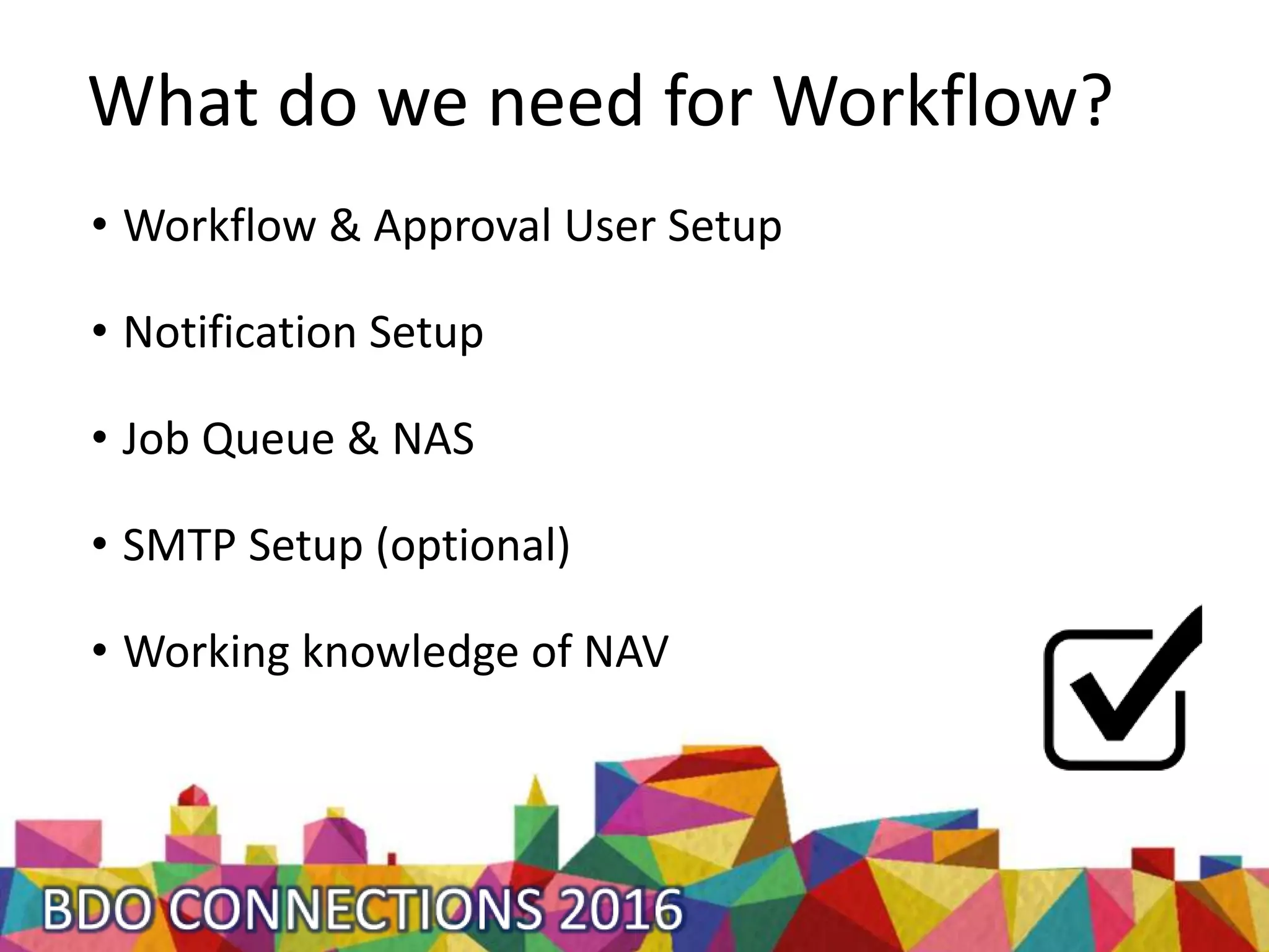 What do we need for Workflow?
• Workflow & Approval User Setup
• Notification Setup
• Job Queue & NAS
• SMTP Setup (optional)
• Working knowledge of NAV