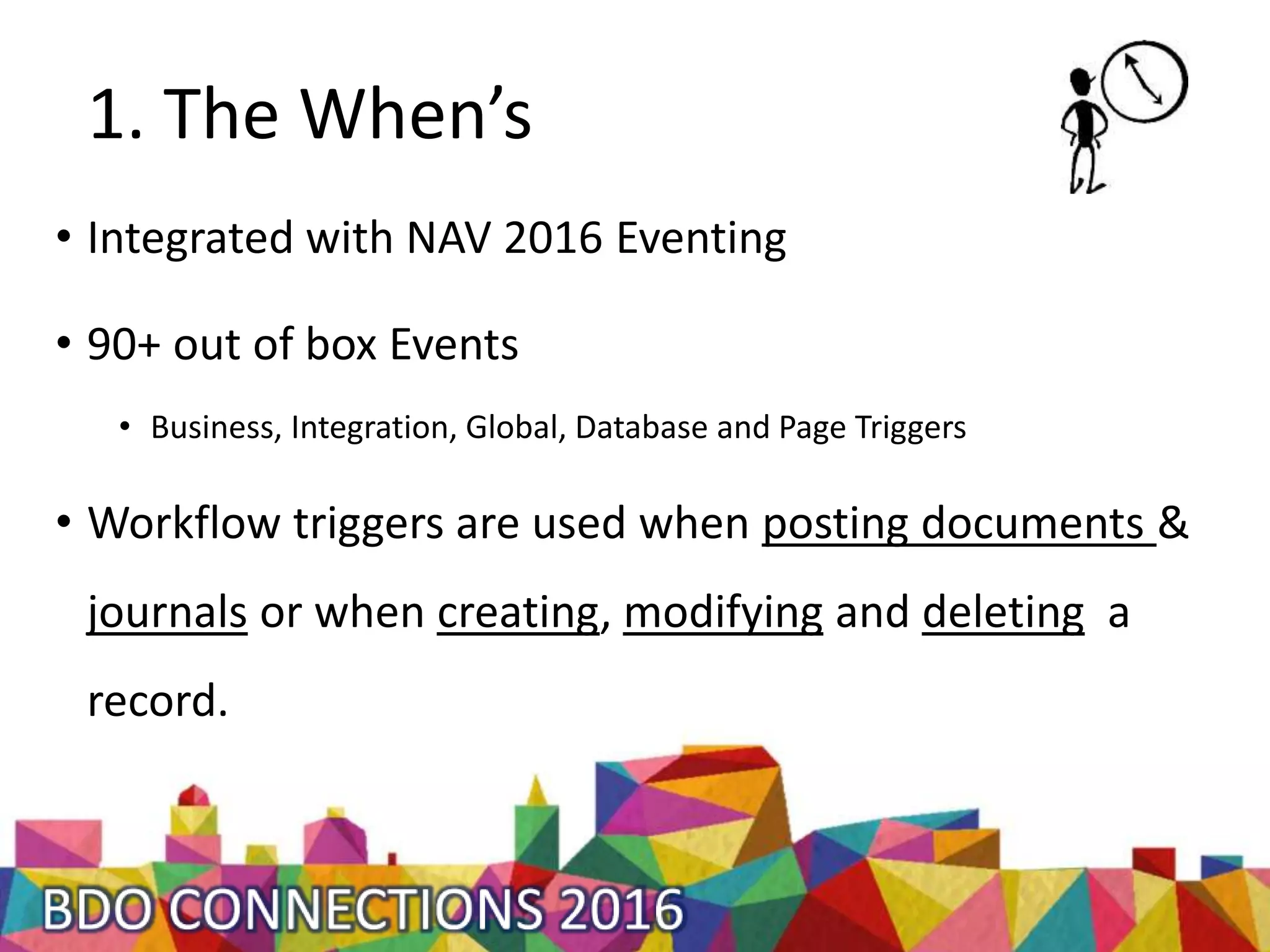 1. The When’s
• Integrated with NAV 2016 Eventing
• 90+ out of box Events
• Business, Integration, Global, Database and Page Triggers
• Workflow triggers are used when posting documents &
journals or when creating, modifying and deleting a
record.