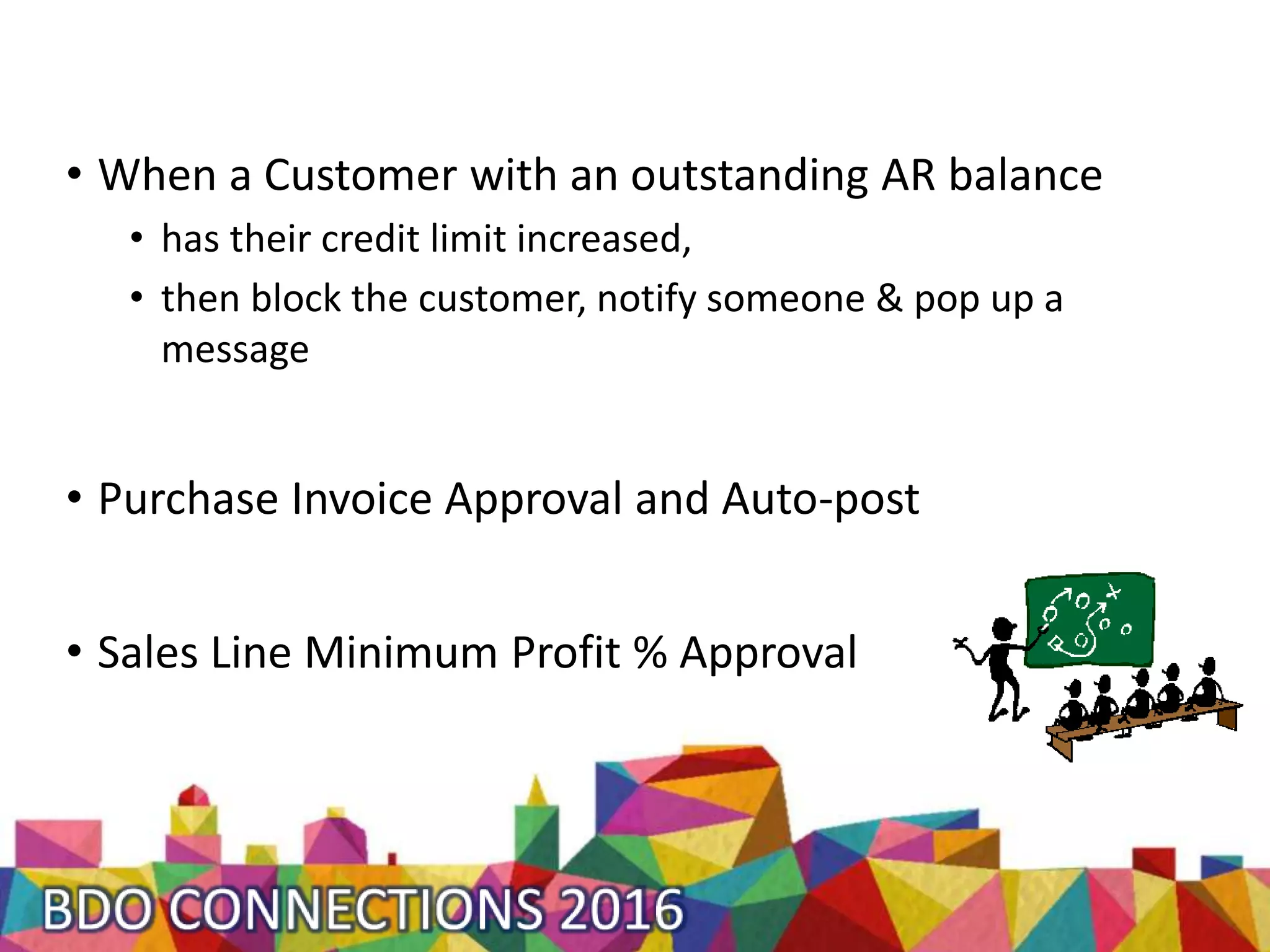 • When a Customer with an outstanding AR balance
• has their credit limit increased,
• then block the customer, notify someone & pop up a
message
• Purchase Invoice Approval and Auto-post
• Sales Line Minimum Profit % Approval