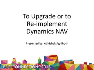 To Upgrade or to
Re-implement
Dynamics NAV
Presented by: Abhishek Agnihotri
 