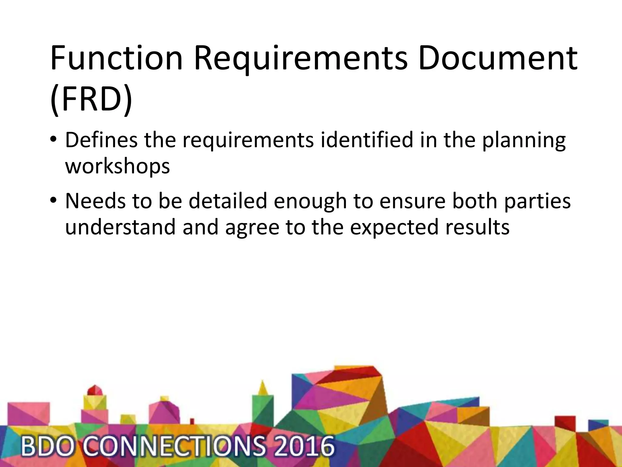 Function Requirements Document
(FRD)
• Defines the requirements identified in the planning
workshops
• Needs to be detailed enough to ensure both parties
understand and agree to the expected results
