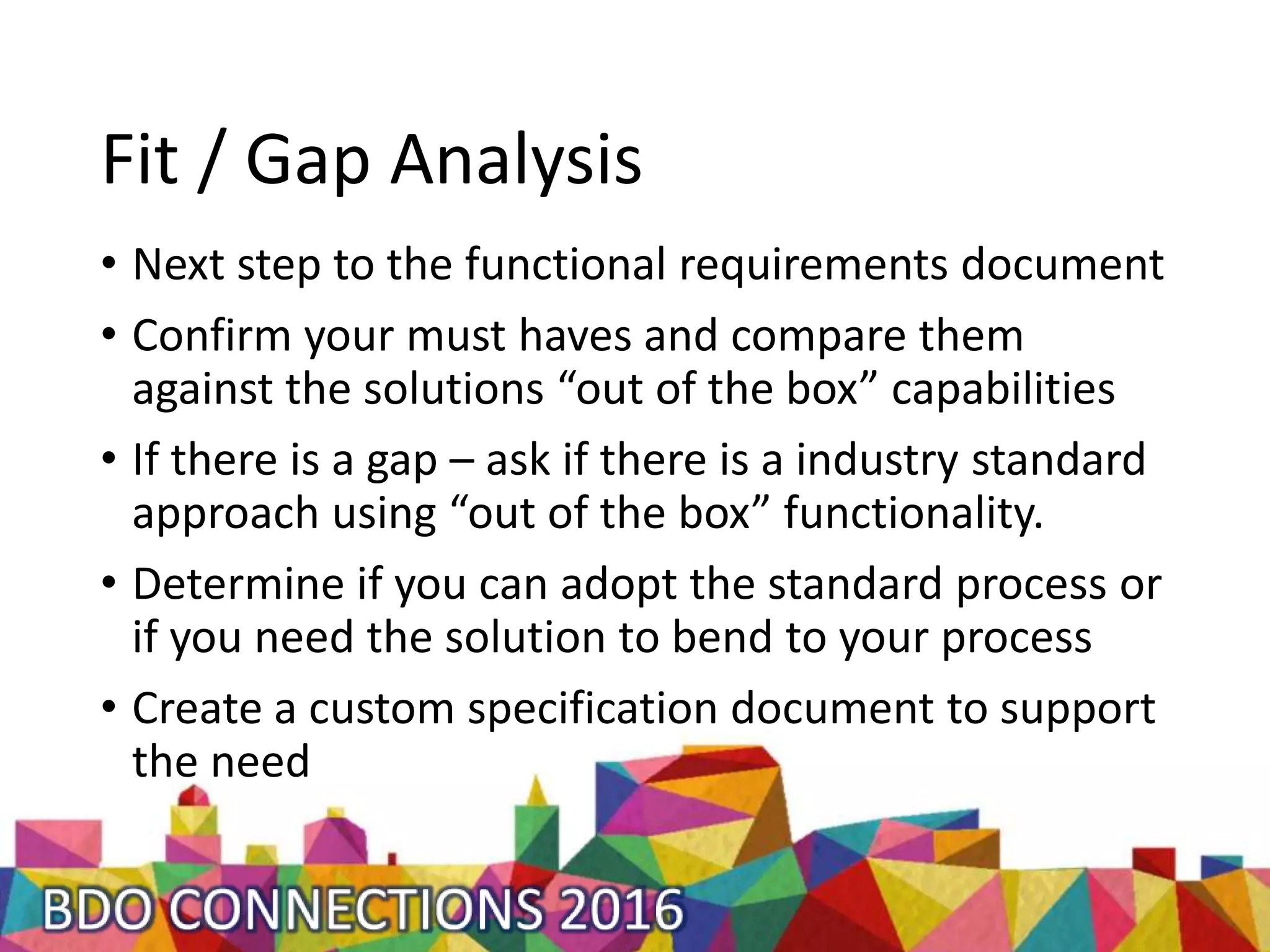 Fit / Gap Analysis
• Next step to the functional requirements document
• Confirm your must haves and compare them
against the solutions “out of the box” capabilities
• If there is a gap – ask if there is a industry standard
approach using “out of the box” functionality.
• Determine if you can adopt the standard process or
if you need the solution to bend to your process
• Create a custom specification document to support
the need