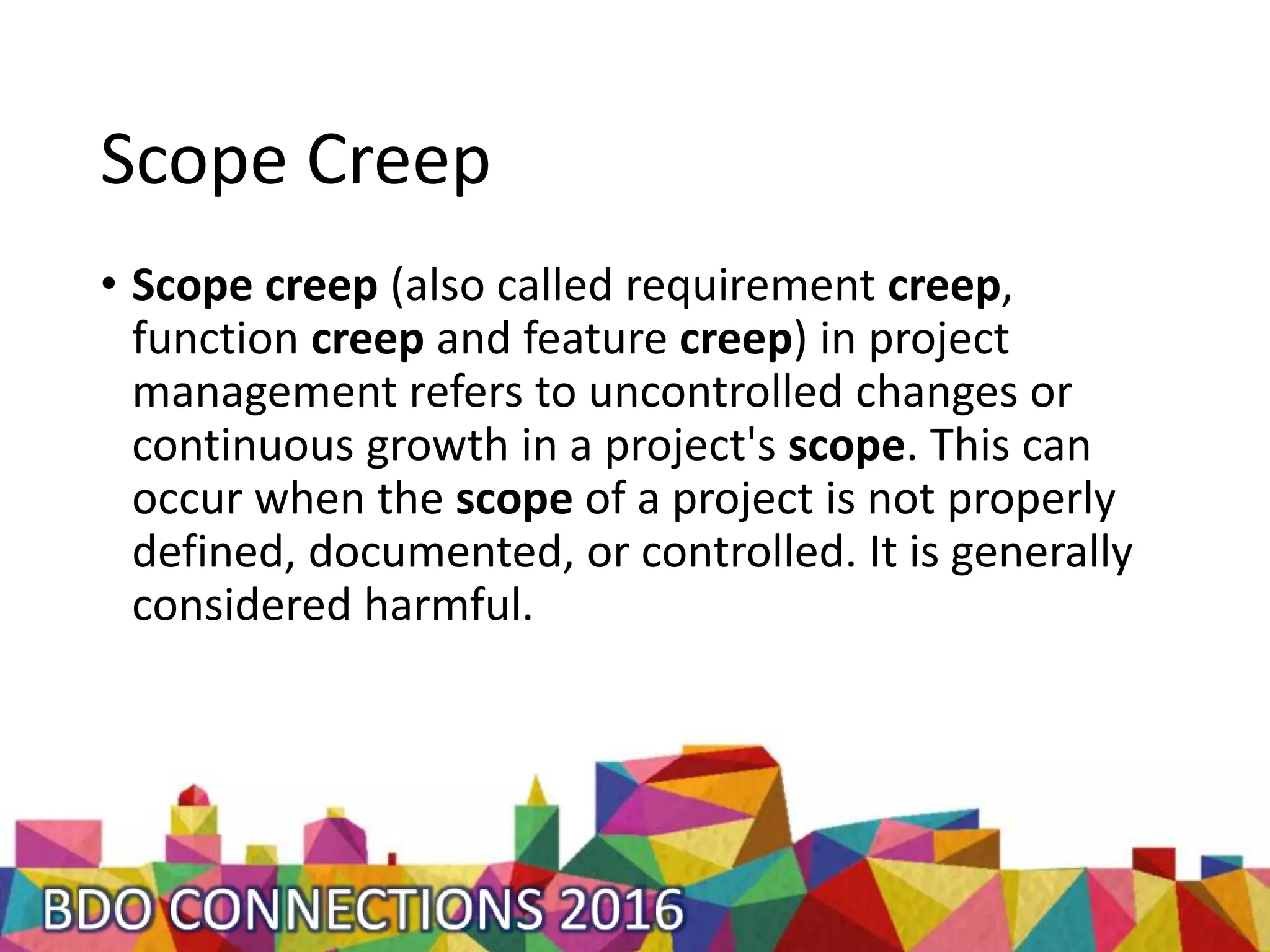 Scope Creep
• Scope creep (also called requirement creep,
function creep and feature creep) in project
management refers to uncontrolled changes or
continuous growth in a project's scope. This can
occur when the scope of a project is not properly
defined, documented, or controlled. It is generally
considered harmful.