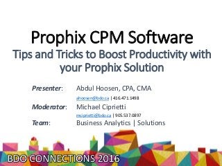 Prophix CPM Software
Tips and Tricks to Boost Productivity with
your Prophix Solution
Presenter: Abdul Hoosen, CPA, CMA
ahoosen@bdo.ca | 416.471.1498
Moderator: Michael Ciprietti
mciprietti@bdo.ca | 905.537.0897
Team: Business Analytics | Solutions
 