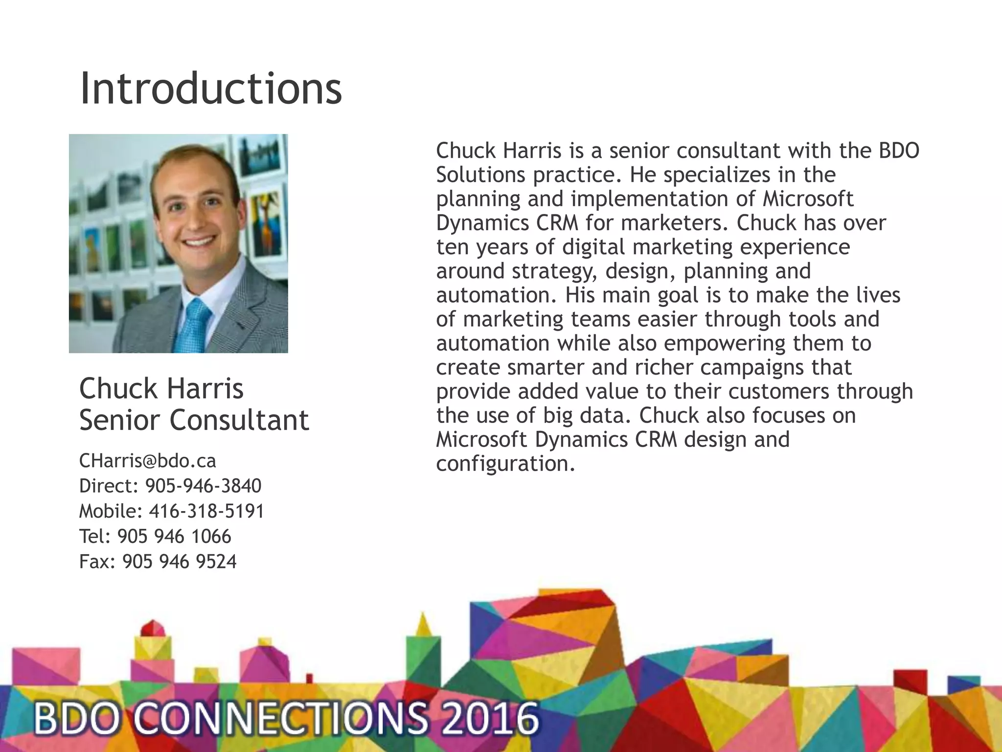 Chuck Harris is a senior consultant with the BDO
Solutions practice. He specializes in the
planning and implementation of Microsoft
Dynamics CRM for marketers. Chuck has over
ten years of digital marketing experience
around strategy, design, planning and
automation. His main goal is to make the lives
of marketing teams easier through tools and
automation while also empowering them to
create smarter and richer campaigns that
provide added value to their customers through
the use of big data. Chuck also focuses on
Microsoft Dynamics CRM design and
configuration.
Chuck Harris
Senior Consultant
CHarris@bdo.ca
Direct: 905-946-3840
Mobile: 416-318-5191
Tel: 905 946 1066
Fax: 905 946 9524
Introductions
 