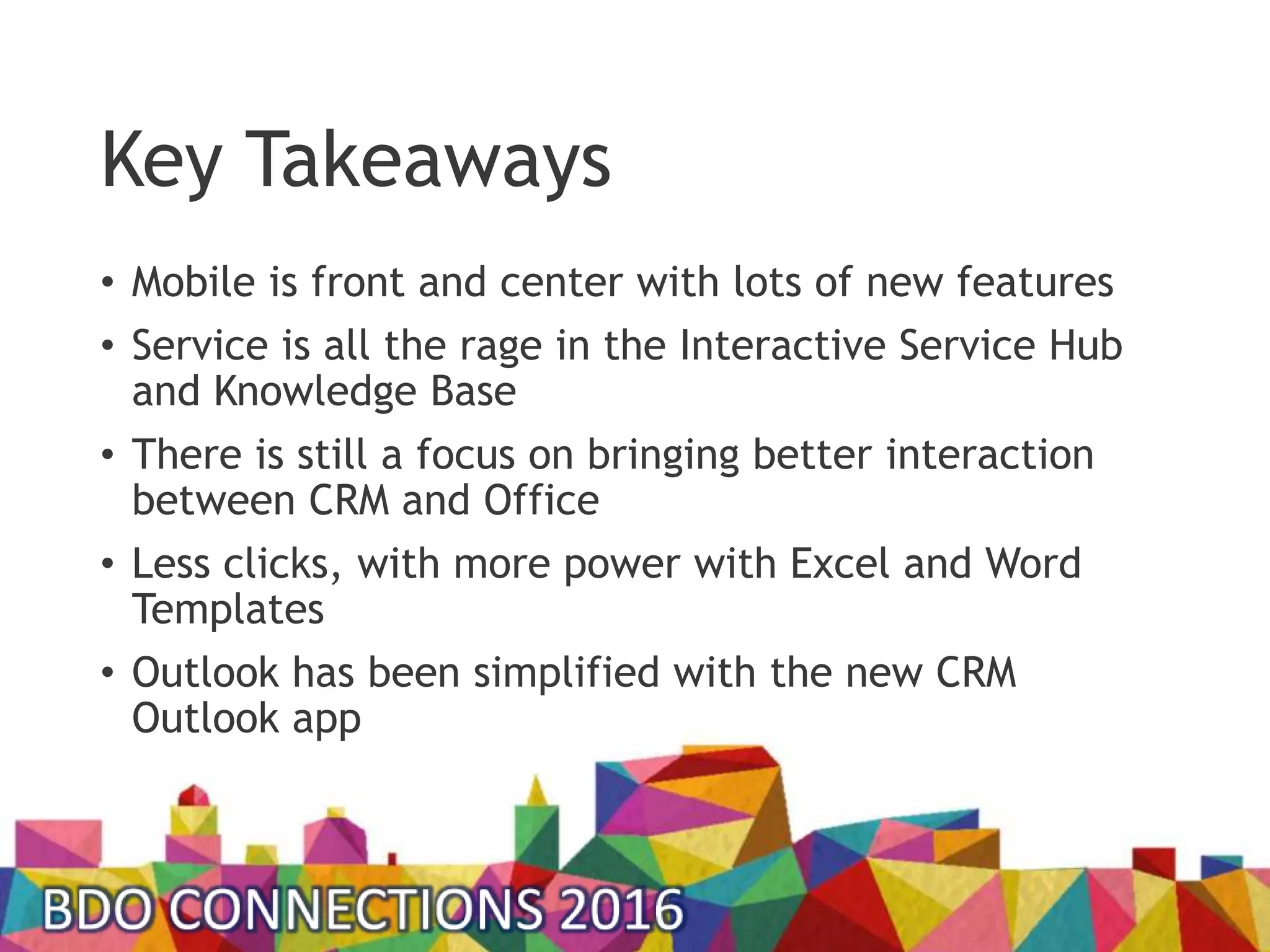 Key Takeaways
• Mobile is front and center with lots of new features
• Service is all the rage in the Interactive Service Hub
and Knowledge Base
• There is still a focus on bringing better interaction
between CRM and Office
• Less clicks, with more power with Excel and Word
Templates
• Outlook has been simplified with the new CRM
Outlook app
 