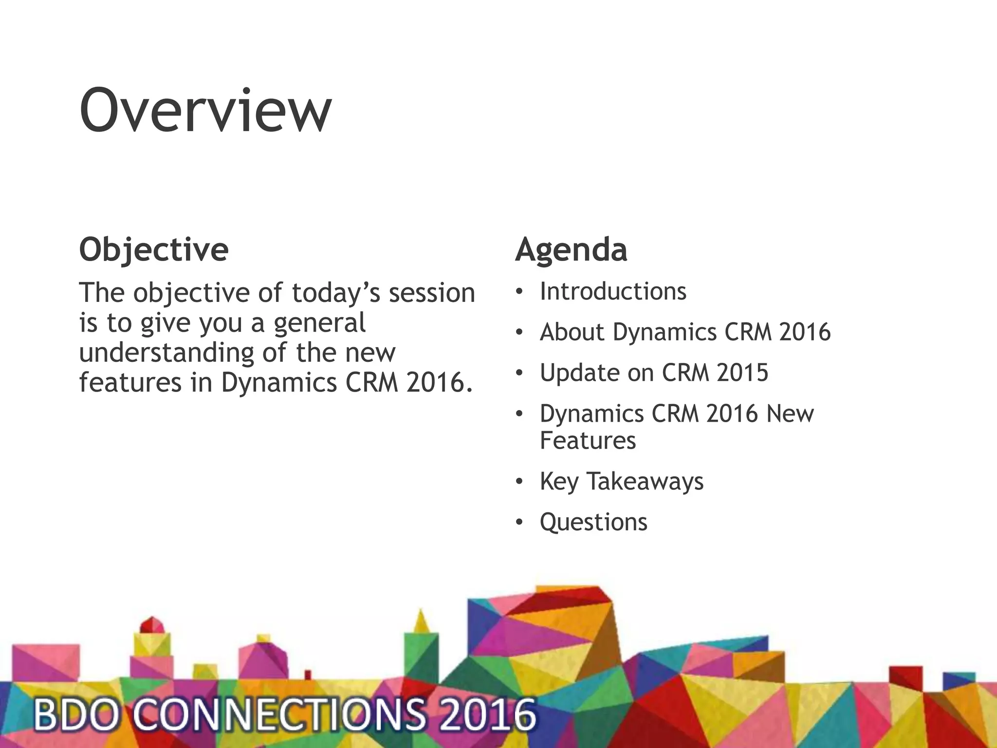 Overview
Objective
The objective of today’s session
is to give you a general
understanding of the new
features in Dynamics CRM 2016.
Agenda
• Introductions
• About Dynamics CRM 2016
• Update on CRM 2015
• Dynamics CRM 2016 New
Features
• Key Takeaways
• Questions
 