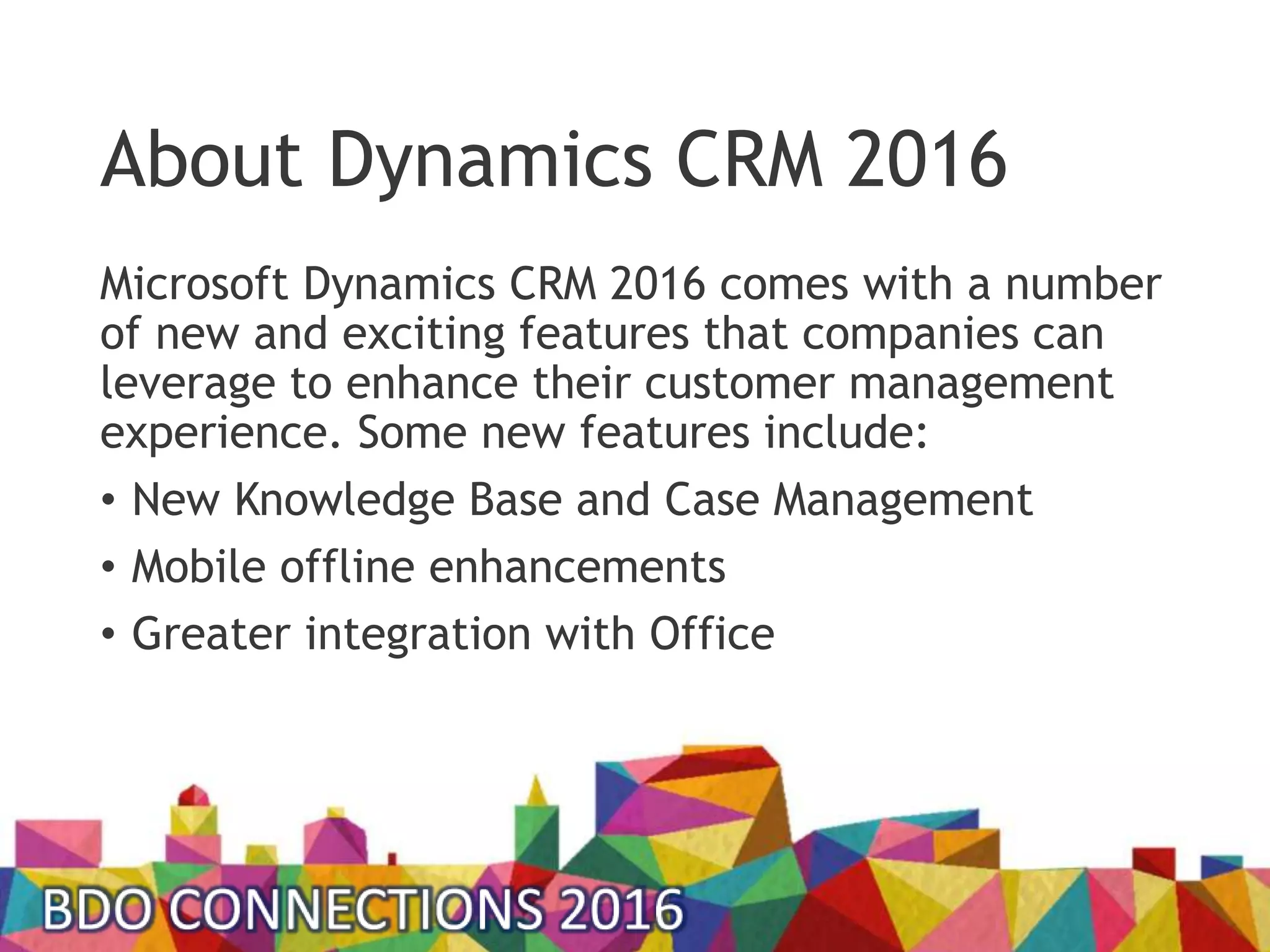 About Dynamics CRM 2016
Microsoft Dynamics CRM 2016 comes with a number
of new and exciting features that companies can
leverage to enhance their customer management
experience. Some new features include:
• New Knowledge Base and Case Management
• Mobile offline enhancements
• Greater integration with Office
 