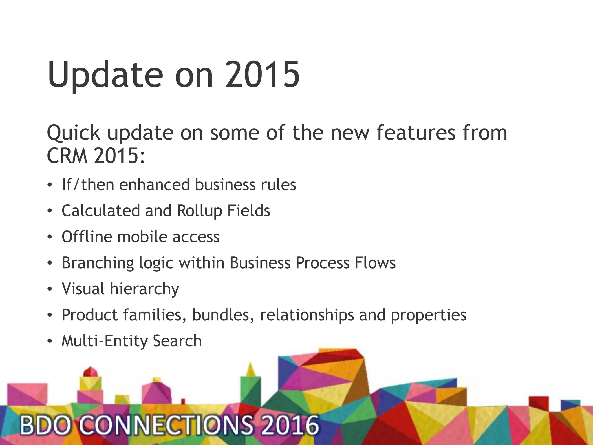 Update on 2015
Quick update on some of the new features from
CRM 2015:
• If/then enhanced business rules
• Calculated and Rollup Fields
• Offline mobile access
• Branching logic within Business Process Flows
• Visual hierarchy
• Product families, bundles, relationships and properties
• Multi-Entity Search
 