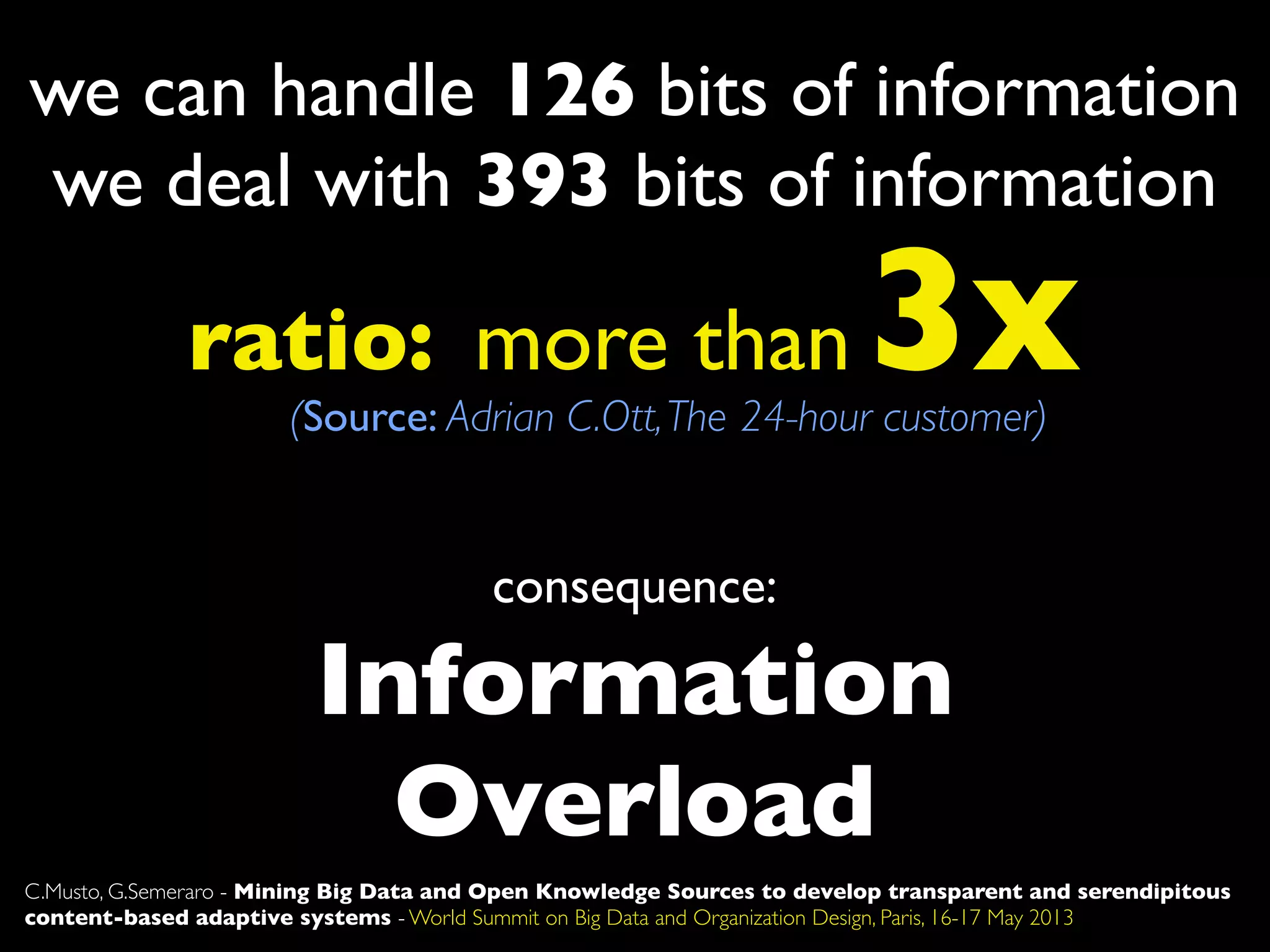 Information
Overload
we can handle 126 bits of information
we deal with 393 bits of information
ratio: more than 3x(Source: Adrian C.Ott,The 24-hour customer)
consequence:
C.Musto, G.Semeraro - Mining Big Data and Open Knowledge Sources to develop transparent and serendipitous
content-based adaptive systems - World Summit on Big Data and Organization Design, Paris, 16-17 May 2013
 