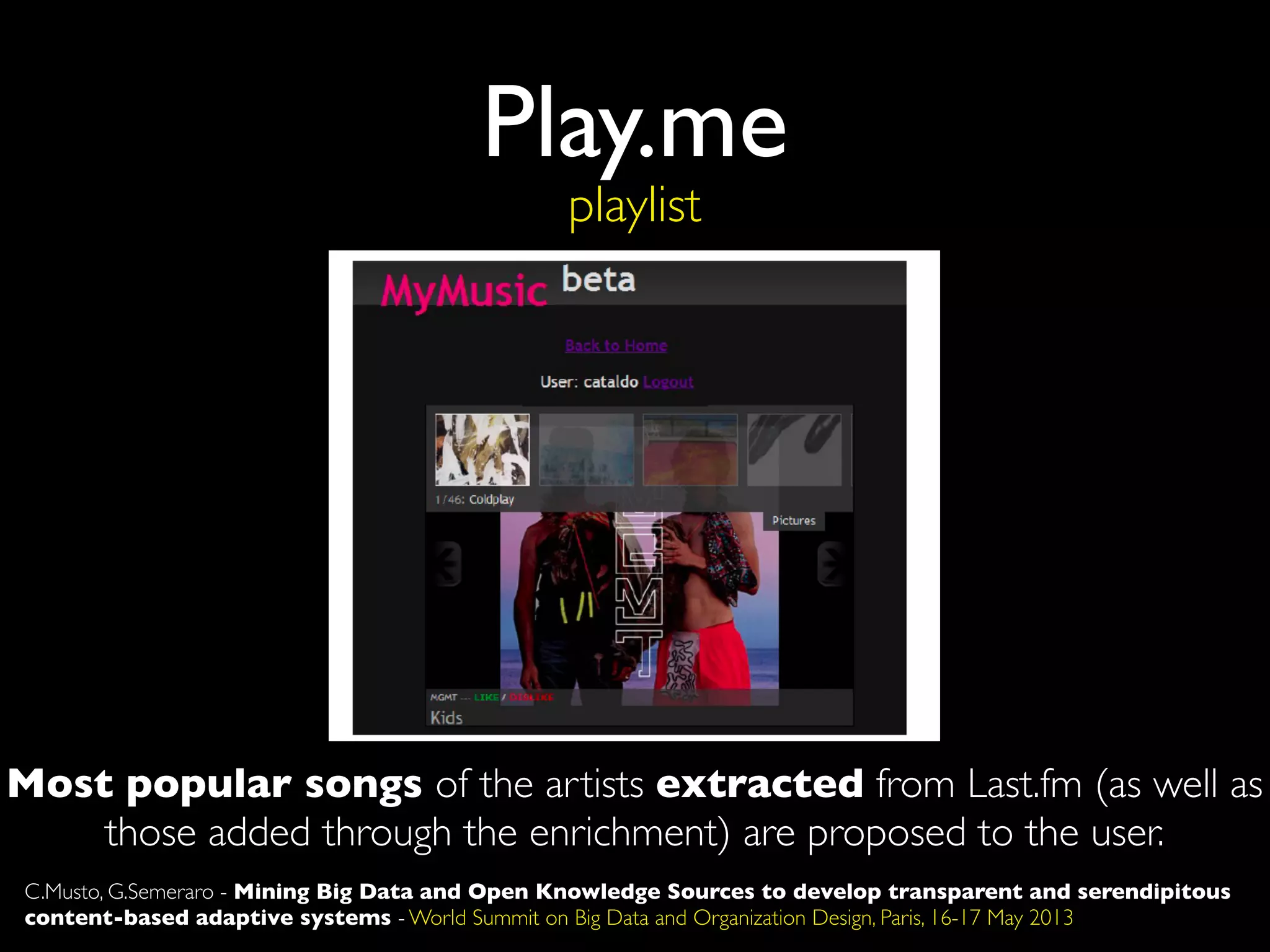 Play.me
playlist
Most popular songs of the artists extracted from Last.fm (as well as
those added through the enrichment) are proposed to the user.
C.Musto, G.Semeraro - Mining Big Data and Open Knowledge Sources to develop transparent and serendipitous
content-based adaptive systems - World Summit on Big Data and Organization Design, Paris, 16-17 May 2013
 