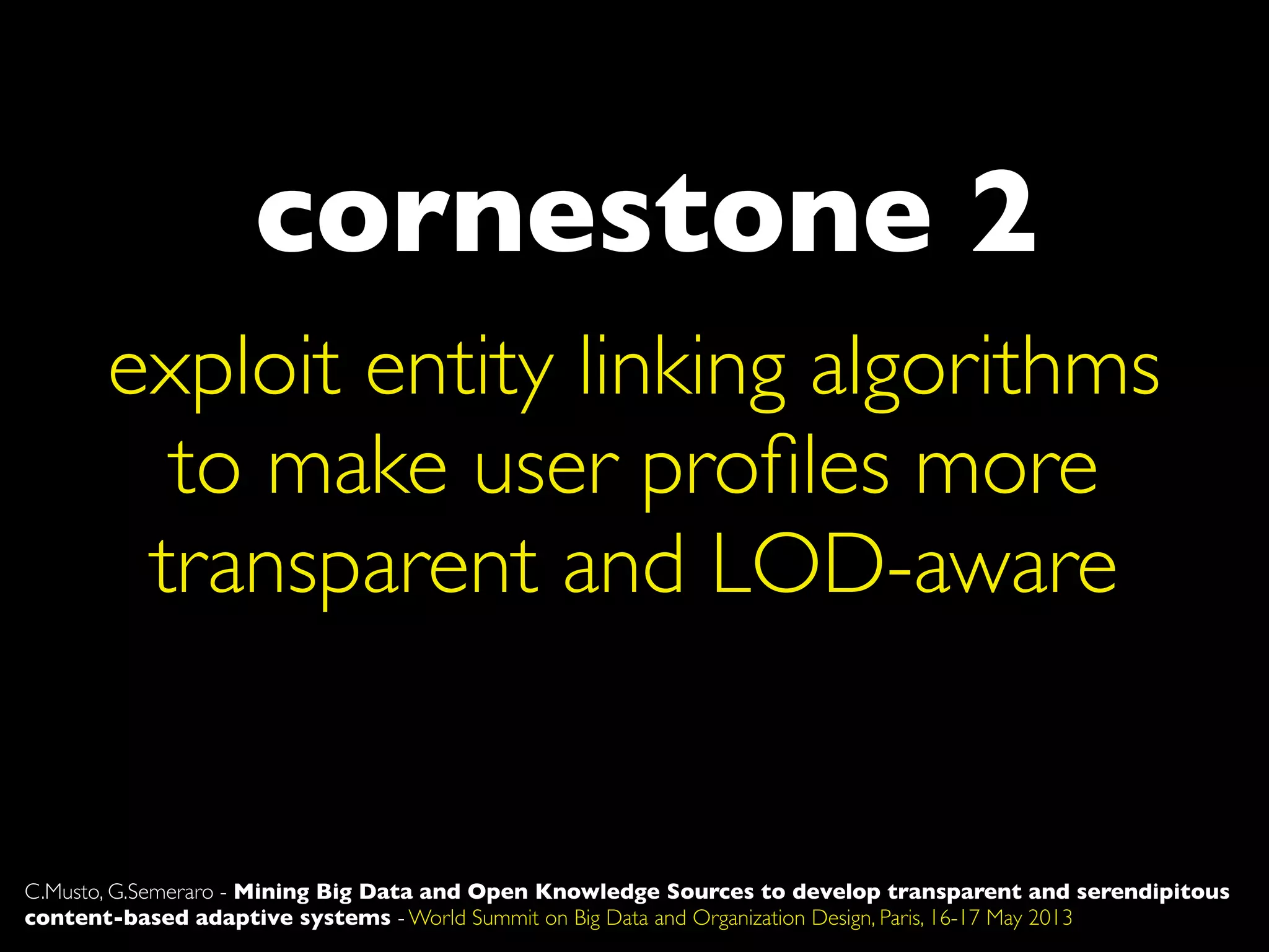 cornestone 2
exploit entity linking algorithms
to make user proﬁles more
transparent and LOD-aware
C.Musto, G.Semeraro - Mining Big Data and Open Knowledge Sources to develop transparent and serendipitous
content-based adaptive systems - World Summit on Big Data and Organization Design, Paris, 16-17 May 2013
 