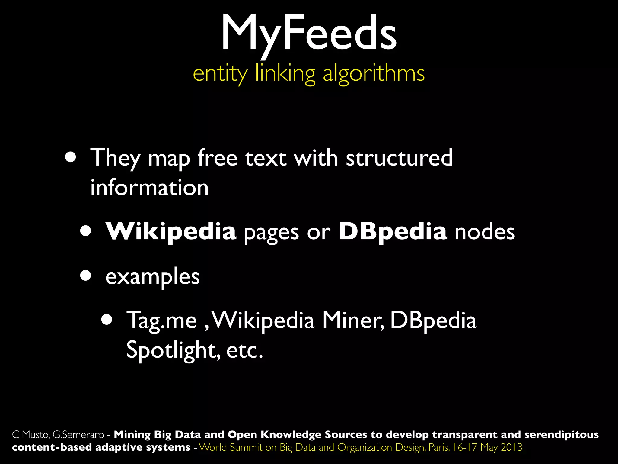 MyFeeds
entity linking algorithms
C.Musto, G.Semeraro - Mining Big Data and Open Knowledge Sources to develop transparent and serendipitous
content-based adaptive systems - World Summit on Big Data and Organization Design, Paris, 16-17 May 2013
• They map free text with structured
information
• Wikipedia pages or DBpedia nodes
• examples
• Tag.me ,Wikipedia Miner, DBpedia
Spotlight, etc.
 