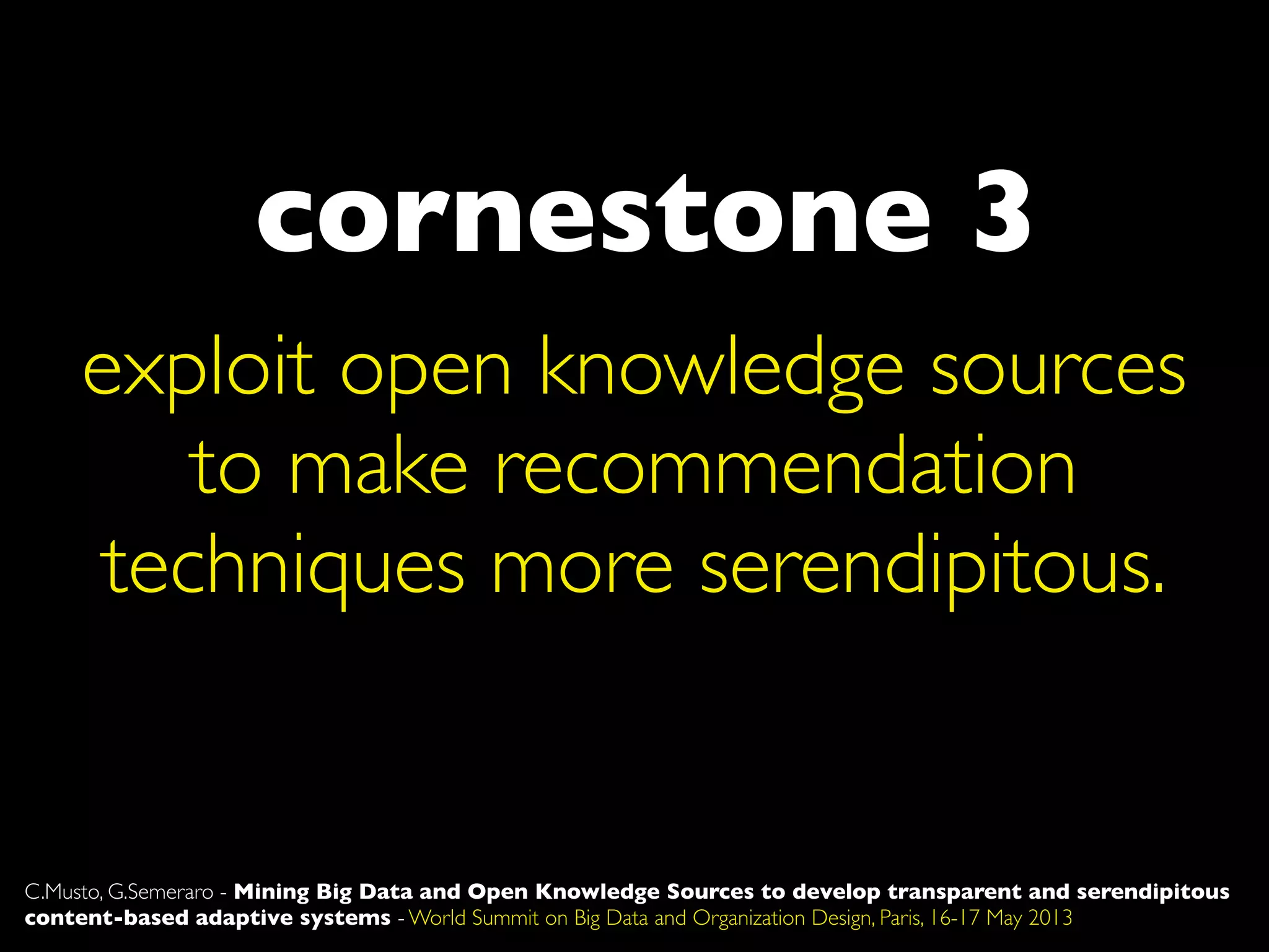 cornestone 3
C.Musto, G.Semeraro - Mining Big Data and Open Knowledge Sources to develop transparent and serendipitous
content-based adaptive systems - World Summit on Big Data and Organization Design, Paris, 16-17 May 2013
exploit open knowledge sources
to make recommendation
techniques more serendipitous.
 