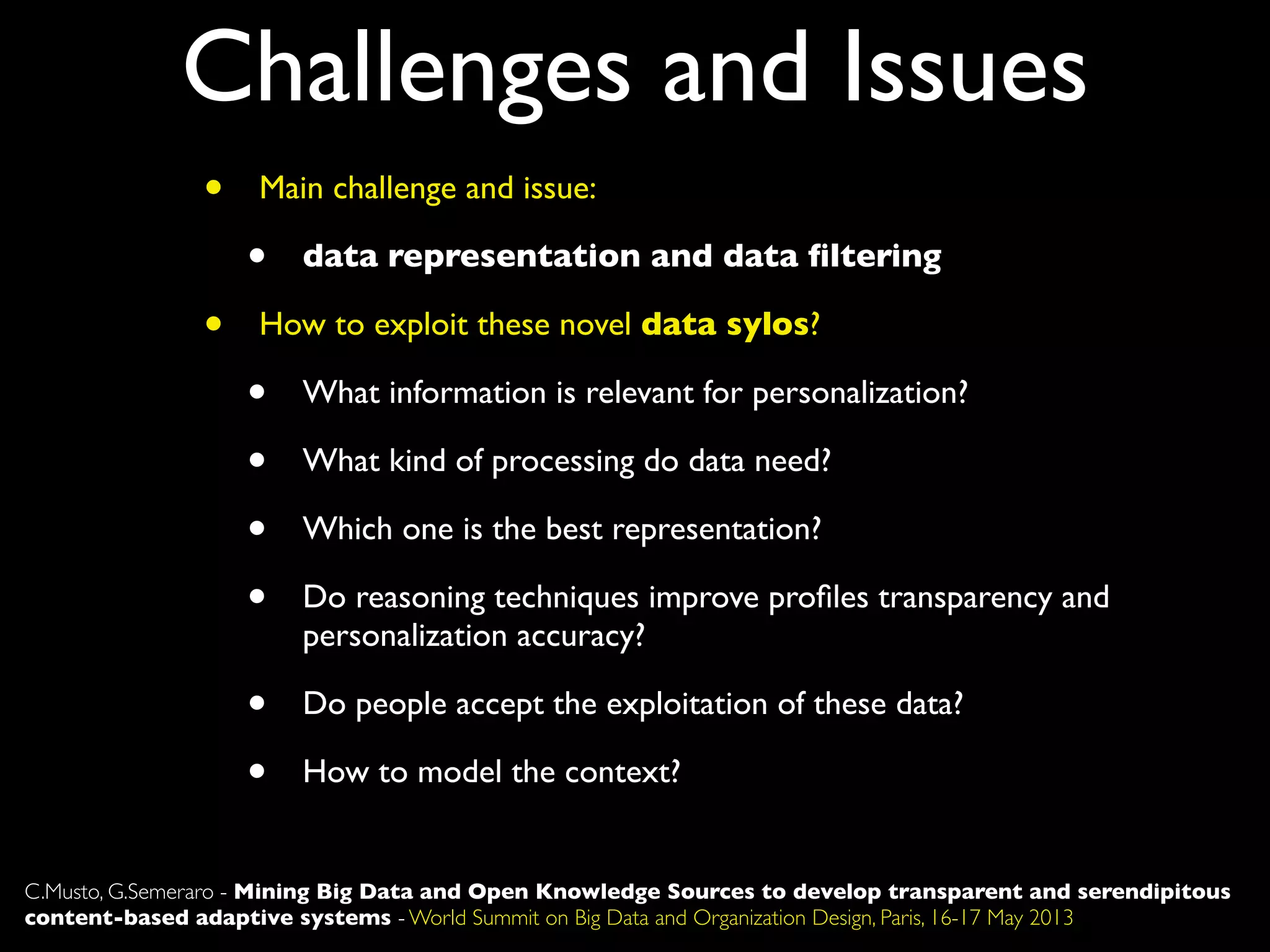 Challenges and Issues
C.Musto, G.Semeraro - Mining Big Data and Open Knowledge Sources to develop transparent and serendipitous
content-based adaptive systems - World Summit on Big Data and Organization Design, Paris, 16-17 May 2013
• Main challenge and issue:
• data representation and data ﬁltering
• How to exploit these novel data sylos?
• What information is relevant for personalization?
• What kind of processing do data need?
• Which one is the best representation?
• Do reasoning techniques improve proﬁles transparency and
personalization accuracy?
• Do people accept the exploitation of these data?
• How to model the context?
 