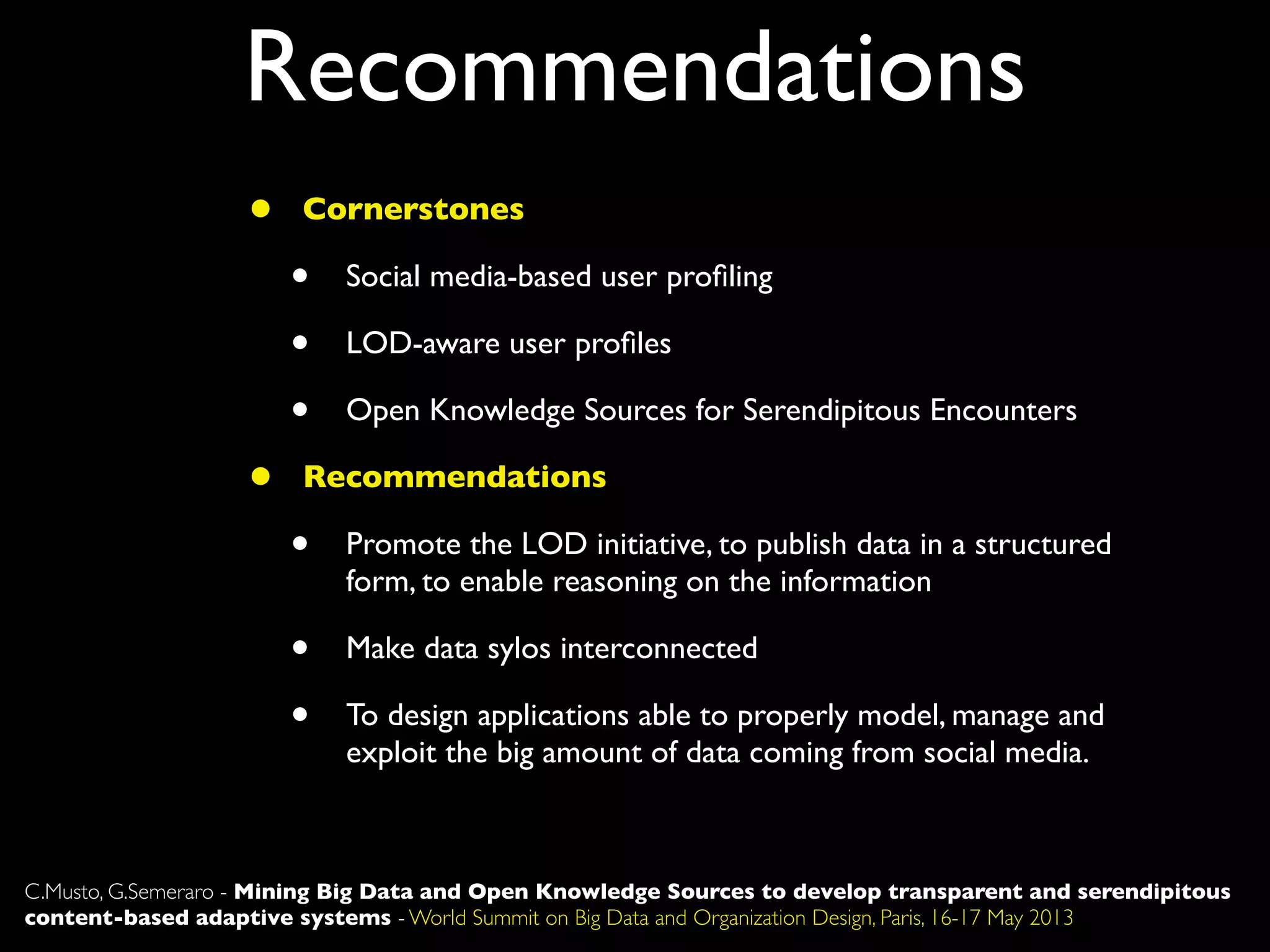 Recommendations
C.Musto, G.Semeraro - Mining Big Data and Open Knowledge Sources to develop transparent and serendipitous
content-based adaptive systems - World Summit on Big Data and Organization Design, Paris, 16-17 May 2013
• Cornerstones
• Social media-based user proﬁling
• LOD-aware user proﬁles
• Open Knowledge Sources for Serendipitous Encounters
• Recommendations
• Promote the LOD initiative, to publish data in a structured
form, to enable reasoning on the information
• Make data sylos interconnected
• To design applications able to properly model, manage and
exploit the big amount of data coming from social media.
 