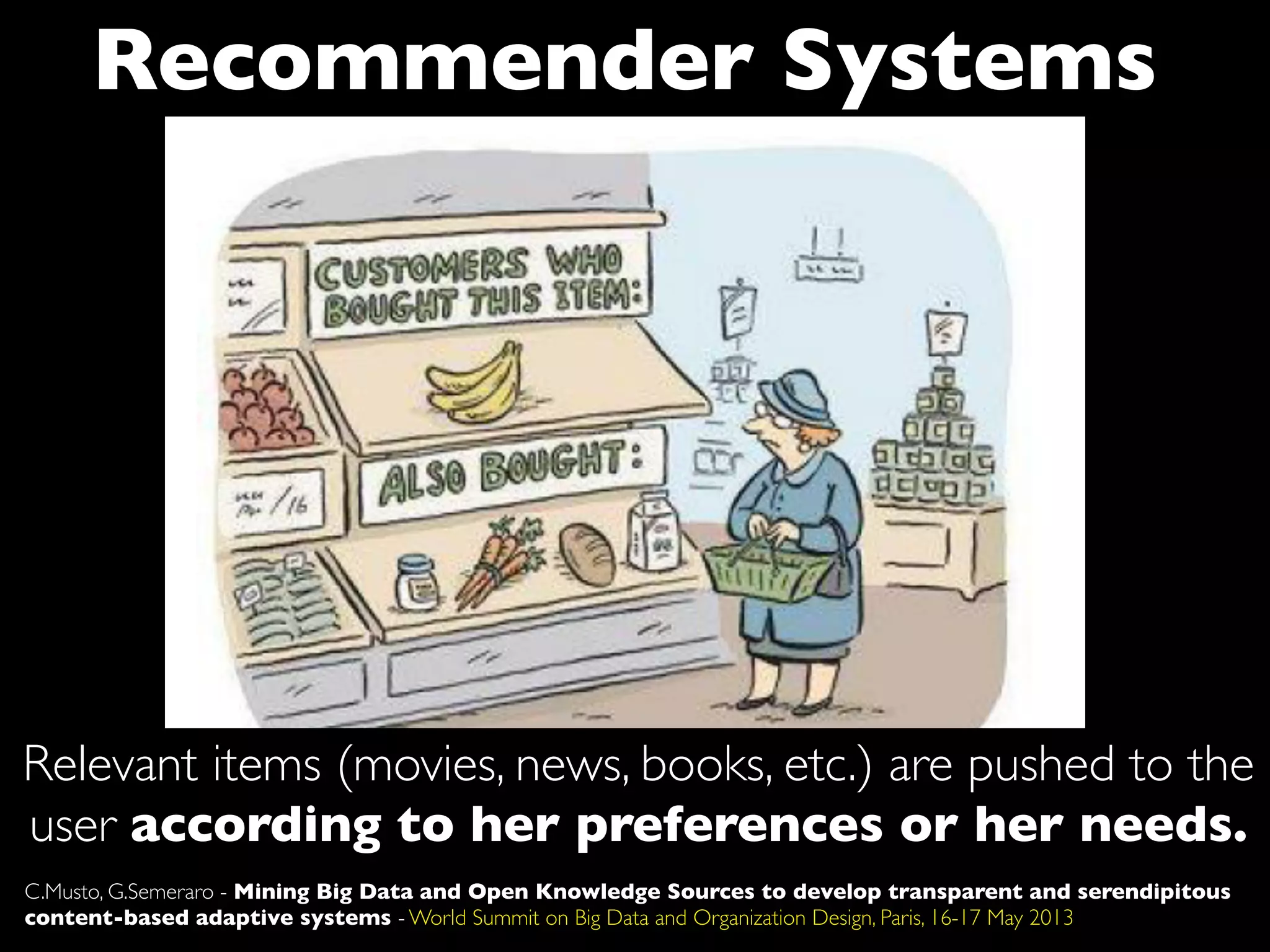 Recommender Systems
Relevant items (movies, news, books, etc.) are pushed to the
user according to her preferences or her needs.
C.Musto, G.Semeraro - Mining Big Data and Open Knowledge Sources to develop transparent and serendipitous
content-based adaptive systems - World Summit on Big Data and Organization Design, Paris, 16-17 May 2013
 