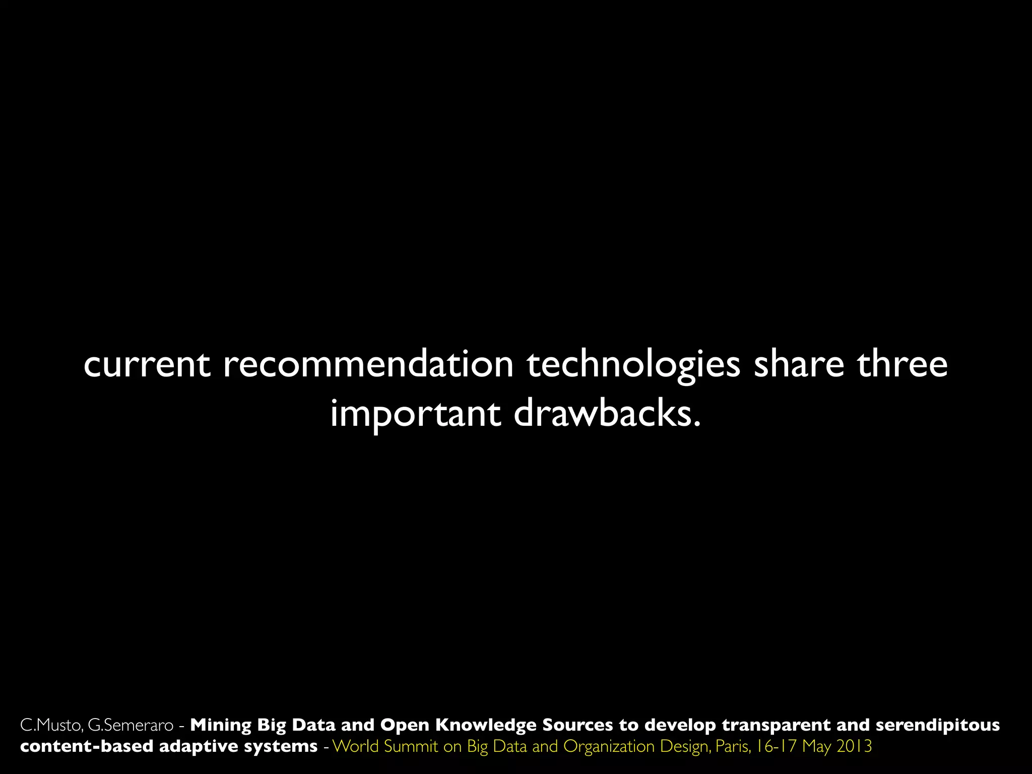 current recommendation technologies share three
important drawbacks.
C.Musto, G.Semeraro - Mining Big Data and Open Knowledge Sources to develop transparent and serendipitous
content-based adaptive systems - World Summit on Big Data and Organization Design, Paris, 16-17 May 2013
 