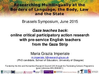 Researching Multilingually at the
Borders of Language, the Body, Law
and the State
Funded by the Arts and Humanities Research Council (UK) through the Translating Cultures Programme
[grant reference AH/L006936/1]
Brussels Symposium, June 2015
Gaza teaches back:
online critical participatory action research
with pre-service English teachers
from the Gaza Strip
Maria Grazia Imperiale
m.imperiale.1@research.gla.ac.uk
(PhD candidate, School of Education, University of Glasgow)
 