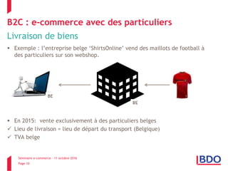 Séminaire e-commerce – 11 octobre 2016
Page 10
B2C : e-commerce avec des particuliers
Livraison de biens
 Exemple : l’entreprise belge ‘ShirtsOnline’ vend des maillots de football à
des particuliers sur son webshop.
 En 2015: vente exclusivement à des particuliers belges
 Lieu de livraison = lieu de départ du transport (Belgique)
 TVA belge
BE
 