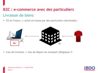 Séminaire e-commerce – 11 octobre 2016
Page 11
B2C : e-commerce avec des particuliers
Livraison de biens
 CE en France  achat en masse par des particuliers néerlandais.
 Lieu de livraison  lieu de départ du transport (Belgique) ??
BE
NL!
 