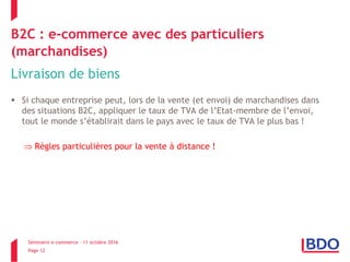 Séminaire e-commerce – 11 octobre 2016
Page 12
B2C : e-commerce avec des particuliers
(marchandises)
Livraison de biens
 Si chaque entreprise peut, lors de la vente (et envoi) de marchandises dans
des situations B2C, appliquer le taux de TVA de l’Etat-membre de l’envoi,
tout le monde s’établirait dans le pays avec le taux de TVA le plus bas !
 Règles particulières pour la vente à distance !
 