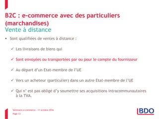 Séminaire e-commerce – 11 octobre 2016
Page 13
B2C : e-commerce avec des particuliers
(marchandises)
Vente à distance
 Sont qualifiées de ventes à distance :
 Les livraisons de biens qui
 Sont envoyées ou transportées par ou pour le compte du fournisseur
 Au départ d’un Etat-membre de l’UE
 Vers un acheteur (particulier) dans un autre Etat-membre de l’UE
 Qui n’ est pas obligé d’y soumettre ses acquisitions intracommunautaires
à la TVA.
 
