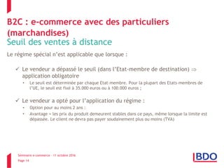 Séminaire e-commerce – 11 octobre 2016
Page 14
B2C : e-commerce avec des particuliers
(marchandises)
Seuil des ventes à distance
Le régime spécial n’est applicable que lorsque :
 Le vendeur a dépassé le seuil (dans l’Etat-membre de destination) 
application obligatoire
• Le seuil est déterminée par chaque Etat-membre. Pour la plupart des Etats-membres de
l’UE, le seuil est fixé à 35.000 euros ou à 100.000 euros ;
 Le vendeur a opté pour l’application du régime :
• Option pour au moins 2 ans :
• Avantage = les prix du produit demeurent stables dans ce pays, même lorsque la limite est
dépassée. Le client ne devra pas payer soudainement plus ou moins (TVA)
 