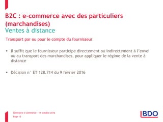 Séminaire e-commerce – 11 octobre 2016
Page 15
B2C : e-commerce avec des particuliers
(marchandises)
Ventes à distance
Transport par ou pour le compte du fournisseur
 Il suffit que le fournisseur participe directement ou indirectement à l’envoi
ou au transport des marchandises, pour appliquer le régime de la vente à
distance
 Décision n° ET 128.714 du 9 février 2016
 