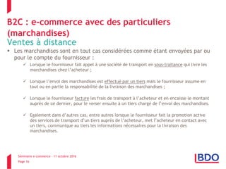 Séminaire e-commerce – 11 octobre 2016
Page 16
B2C : e-commerce avec des particuliers
(marchandises)
Ventes à distance
 Les marchandises sont en tout cas considérées comme étant envoyées par ou
pour le compte du fournisseur :
 Lorsque le fournisseur fait appel à une société de transport en sous-traitance qui livre les
marchandises chez l’acheteur ;
 Lorsque l’envoi des marchandises est effectué par un tiers mais le fournisseur assume en
tout ou en partie la responsabilité de la livraison des marchandises ;
 Lorsque le fournisseur facture les frais de transport à l’acheteur et en encaisse le montant
auprès de ce dernier, pour le verser ensuite à un tiers chargé de l’envoi des marchandises.
 Egalement dans d’autres cas, entre autres lorsque le fournisseur fait la promotion active
des services de transport d’un tiers auprès de l’acheteur, met l’acheteur en contact avec
un tiers, communique au tiers les informations nécessaires pour la livraison des
marchandises.
 