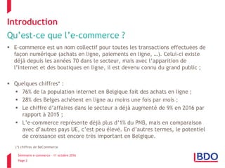 Séminaire e-commerce – 11 octobre 2016
Page 2
Introduction
Qu’est-ce que l’e-commerce ?
 E-commerce est un nom collectif pour toutes les transactions effectuées de
façon numérique (achats en ligne, paiements en ligne, …). Celui-ci existe
déjà depuis les années 70 dans le secteur, mais avec l’apparition de
l’internet et des boutiques en ligne, il est devenu connu du grand public ;
 Quelques chiffres* :
 76% de la population internet en Belgique fait des achats en ligne ;
 28% des Belges achètent en ligne au moins une fois par mois ;
 Le chiffre d’affaires dans le secteur a déjà augmenté de 9% en 2016 par
rapport à 2015 ;
 L’e-commerce représente déjà plus d’1% du PNB, mais en comparaison
avec d’autres pays UE, c’est peu élevé. En d’autres termes, le potentiel
de croissance est encore très important en Belgique.
(*) chiffres de BeCommerce
 