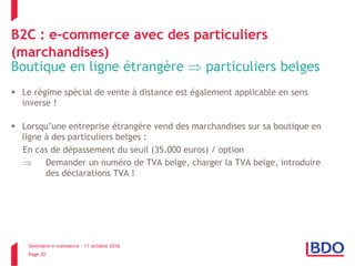 Séminaire e-commerce – 11 octobre 2016
Page 20
B2C : e-commerce avec des particuliers
(marchandises)
Boutique en ligne étrangère  particuliers belges
 Le régime spécial de vente à distance est également applicable en sens
inverse !
 Lorsqu’une entreprise étrangère vend des marchandises sur sa boutique en
ligne à des particuliers belges :
En cas de dépassement du seuil (35.000 euros) / option
 Demander un numéro de TVA belge, charger la TVA belge, introduire
des déclarations TVA !
 