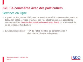 Séminaire e-commerce – 11 octobre 2016
Page 22
B2C : e-commerce avec des particuliers
Services en ligne
 A partir du 1er janvier 2015, tous les services de télécommunication, radio et
télévision et les services effectués par voie électronique sont considérés
comme localisés là où le destinataire du service est établi ou a son domicile
ou sa résidence habituelle ;
 B2C services en ligne = TVA de l’Etat-membre de consommation /
domicile ou résidence du preneur
 