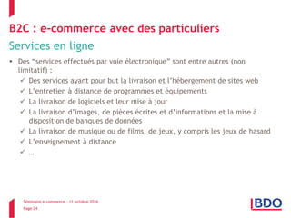 Séminaire e-commerce – 11 octobre 2016
Page 24
B2C : e-commerce avec des particuliers
Services en ligne
 Des “services effectués par voie électronique” sont entre autres (non
limitatif) :
 Des services ayant pour but la livraison et l’hébergement de sites web
 L’entretien à distance de programmes et équipements
 La livraison de logiciels et leur mise à jour
 La livraison d’images, de pièces écrites et d’informations et la mise à
disposition de banques de données
 La livraison de musique ou de films, de jeux, y compris les jeux de hasard
 L’enseignement à distance
 …
 