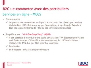 Séminaire e-commerce – 11 octobre 2016
Page 25
B2C : e-commerce avec des particuliers
Services en ligne - MOSS
 Conséquences :
 Le prestataire de services en ligne traitant avec des clients particuliers
établis dans l’UE, doit en principe s’enregistrer à des fins de TVA dans
tous les Etats-membres de l’UE où ces services sont localisés
 Simplification : "Mini One Stop Shop" (MOSS)
 Il est possible d’introduire une seule déclaration TVA électronique via un
seul Etat-membre d’identification mentionnant le chiffre d’affaires
réalisé et la TVA due par Etat-membre concerné
 facultative
 En Belgique : déclaration par trimestre
 
