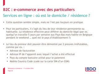 Séminaire e-commerce – 11 octobre 2016
Page 26
B2C : e-commerce avec des particuliers
Services en ligne : où est le domicile / résidence ?
 Cette question semble simple, mais ne l’est pas toujours en pratique
 Pour les particuliers, il s’agit du lieu de leur résidence permanente ou
habituelle. La résidence effective peut différer du domicile légal (par ex.
quelqu’un travaille 5 jours par semaine aux Pays-Bas mais habite en Belgique
pendant le weekend … quel est le pays d’établissement ?)
 Le lieu du preneur doit pouvoir être démontré par 2 preuves irréfutables,
comme par ex. :
 Adresse de facturation
 Adresse IP de l’appareil avec lequel l’achat a été effectué
 Pays du compte bancaire utilisé pour le paiement
 Mobile Country Code (code sur la carte SIM d’un GSM)
 