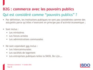 Séminaire e-commerce – 11 octobre 2016
Page 28
B2G : commerce avec les pouvoirs publics
Qui est considéré comme “pouvoirs publics” ?
 Par définition, les institutions publiques ne sont pas considérées comme des
assujettis parce qu’elles n’exercent en principe pas d’activité économique ;
 Sont inclus :
 Les ministères
 Les forces armées
 Les administrations communales
 Ne sont cependant pas inclus :
 Les intercommunales
 Les sociétés de logement
 Les entreprises publiques telles la SNCB, De Lijn,…
 