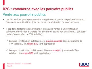 Séminaire e-commerce – 11 octobre 2016
Page 29
B2G : commerce avec les pouvoirs publics
Vente aux pouvoirs publics
 Les institutions publiques peuvent malgré tout acquérir la qualité d’assujetti
dans certaines situations (par ex. en cas de distorsion de concurrence)
 Il est donc fortement recommandé, en cas de ventes à une institution
publique, de vérifier à chaque fois si celle-ci est ou non un assujetti (dispose-
t-elle d’un numéro de TVA valable) :
 Lorsque l’institution publique n’est pas un assujetti (pas de numéro de
TVA valable), les règles B2C sont applicables
 Lorsque l’institution publique est bien un assujetti (numéro de TVA
valable), les règles B2B sont applicables
 