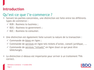 Séminaire e-commerce – 11 octobre 2016
Page 3
Introduction
Qu’est-ce que l’e-commerce ?
 Suivant les parties concernées, une distinction est faite entre les différents
types de commerce :
 B2B : Business to business ;
 B2G : Business to government ;
 B2C : Business to consumer.
 Une distinction est également faite suivant la nature de la transaction :
 Commande de biens en ligne ;
 Commande de services en ligne tels tickets d’avion, conseil juridique, ...
 Commande de services “virtuels” en ligne (tout ce qui peut être
téléchargé).
 La distinction ci-dessus est importante pour arriver à un traitement TVA
correct.
 