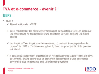 Séminaire e-commerce – 11 octobre 2016
Page 36
TVA et e-commerce – avenir ?
BEPS
 Quoi ?
 Plan d’action de l’OCDE
 But : moderniser les règles internationales de taxation et éviter ainsi que
les entreprises ne transfèrent leurs bénéfices vers les régions les moins
taxées
 Les impôts (TVA, impôts sur les revenus, …) doivent être payés dans le
pays où le chiffre d’affaires est généré, donc en principe là où le preneur
est établi
 Il sera plus rapidement question d’un “établissement stable” dans un pays
déterminé, étant donné que la présence économique d’une entreprise
deviendra plus importante que la présence physique
 