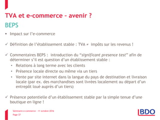Séminaire e-commerce – 11 octobre 2016
Page 37
TVA et e-commerce – avenir ?
BEPS
 Impact sur l’e-commerce
 Définition de l’établissement stable : TVA ≠ impôts sur les revenus !
 Commentaires BEPS : introduction du “significant presence test” afin de
déterminer s’il est question d’un établissement stable :
• Relations à long terme avec les clients
• Présence locale directe ou même via un tiers
• Vente par site internet dans la langue du pays de destination et livraison
locale (par ex. des marchandises sont livrées localement au départ d’un
entrepôt loué auprès d’un tiers)
 Présence potentielle d’un établissement stable par la simple tenue d’une
boutique en ligne !
 