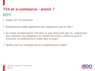 Séminaire e-commerce – 11 octobre 2016
Page 38
TVA et e-commerce – avenir ?
BEPS
 Impact sur l’e-commerce
 Etablissement stable également plus rapidement pour la TVA ?
 Un simple enregistrement TVA dans un pays déterminé (par ex. uniquement
pour satisfaire aux obligations en matière de ventes à distance) peut-il
constituer un établissement stable dans ce pays ?
 Quelles sont les conséquences d’un établissement stable ?
 