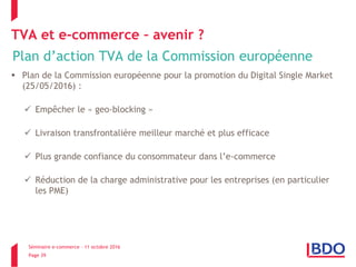 Séminaire e-commerce – 11 octobre 2016
Page 39
TVA et e-commerce – avenir ?
Plan d’action TVA de la Commission européenne
 Plan de la Commission européenne pour la promotion du Digital Single Market
(25/05/2016) :
 Empêcher le « geo-blocking »
 Livraison transfrontalière meilleur marché et plus efficace
 Plus grande confiance du consommateur dans l’e-commerce
 Réduction de la charge administrative pour les entreprises (en particulier
les PME)
 