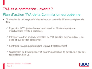 Séminaire e-commerce – 11 octobre 2016
Page 40
TVA et e-commerce – avenir ?
Plan d’action TVA de la Commission européenne
 Diminution de la charge administrative pour cause de différents régimes de
TVA :
 Expansion MOSS (actuellement seuls services électroniques) aux
marchandises (vente à distance)
 Introduction d’un seuil d’exemption de TVA (soutien aux ‘débutants’ en
ligne et aux petites entreprises)
 Contrôles TVA uniquement dans le pays d’établissement
 Suppression de l’exemption TVA pour l’importation de petits colis par des
fournisseurs non-UE.
 